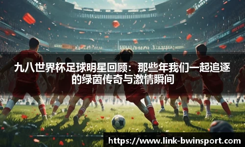 九八世界杯足球明星回顾:那些年我们一起追逐的绿茵传奇与激情瞬间